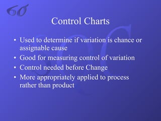 Used to determine if variation is chance or assignable cause Good for measuring control of variation Control needed before Change More appropriately applied to process rather than product Control Charts 6σ 