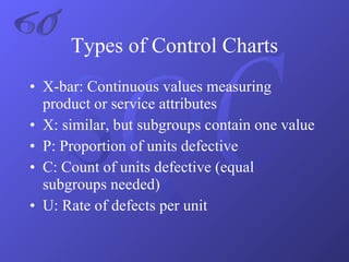 X-bar: Continuous values measuring product or service attributes X: similar, but subgroups contain one value P: Proportion of units defective C: Count of units defective (equal subgroups needed) U: Rate of defects per unit Types of Control Charts 6σ 