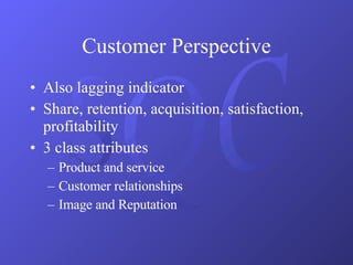Customer Perspective Also lagging indicator Share, retention, acquisition, satisfaction, profitability 3 class attributes Product and service Customer relationships Image and Reputation 