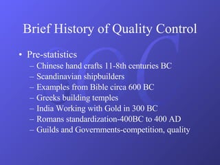 Brief History of Quality Control Pre-statistics Chinese hand crafts 11-8th centuries BC Scandinavian shipbuilders Examples from Bible circa 600 BC Greeks building temples India Working with Gold in 300 BC Romans standardization-400BC to 400 AD Guilds and Governments-competition, quality 