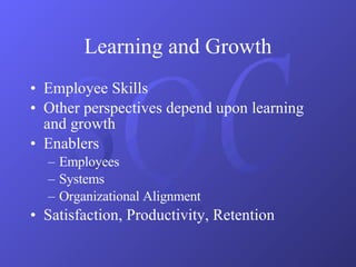 Learning and Growth Employee Skills Other perspectives depend upon learning and growth Enablers Employees Systems Organizational Alignment Satisfaction, Productivity, Retention 
