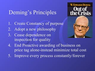 Deming’s Principles  . Create Constancy of purpose Adopt a new philosophy Cease dependence on  inspection for quality End Proactive awarding of business on price tag alone-instead minimize total cost Improve every process constantly/forever 