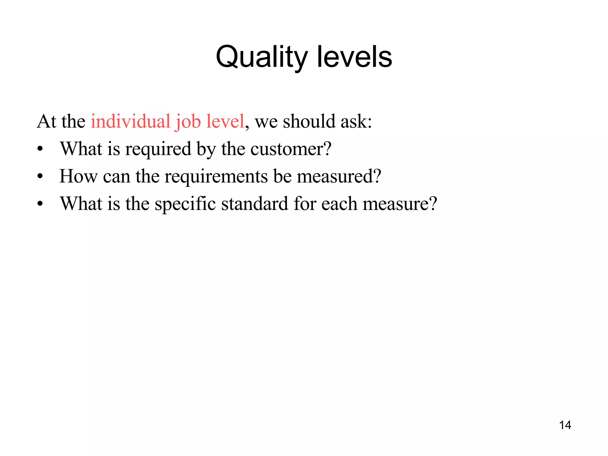 Quality levels At the  individual job level , we should ask: What is required by the customer? How can the requirements be measured? What is the specific standard for each measure? 