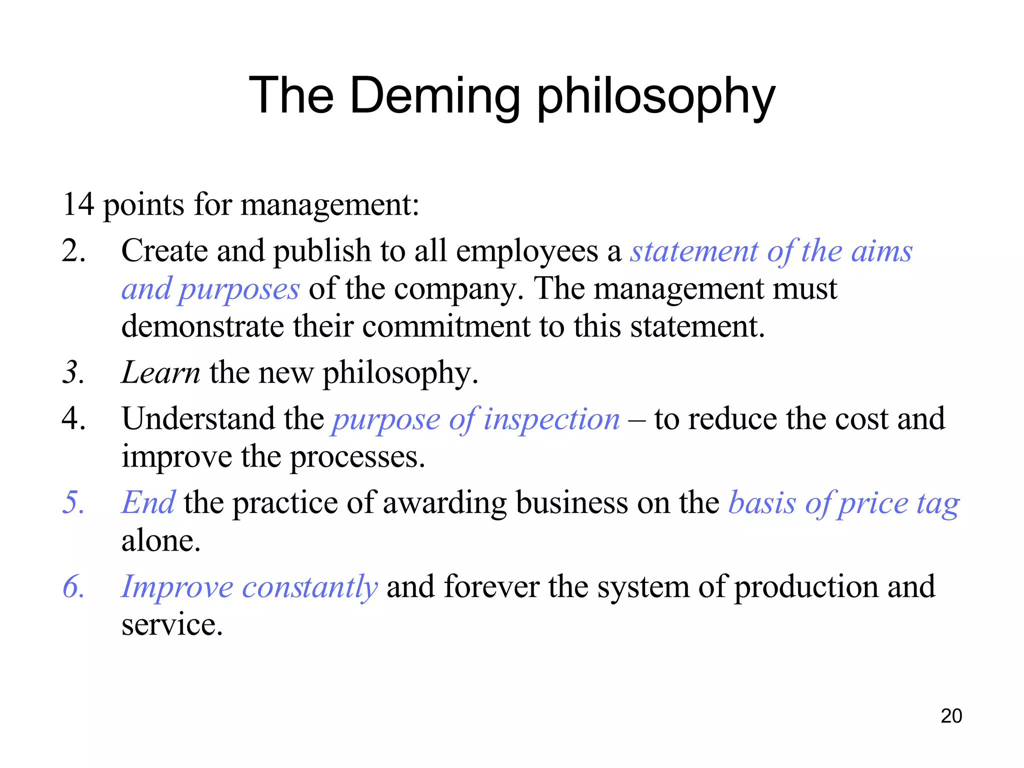 The Deming philosophy 14 points for management:  Create and publish to all employees a  statement of the aims and purposes  of the company. The management must demonstrate their commitment to this statement. Learn  the new philosophy. Understand the  purpose of inspection  – to reduce the cost and improve the processes. End  the practice of awarding business on the  basis of price tag  alone. Improve constantly  and forever the system of production and service. 