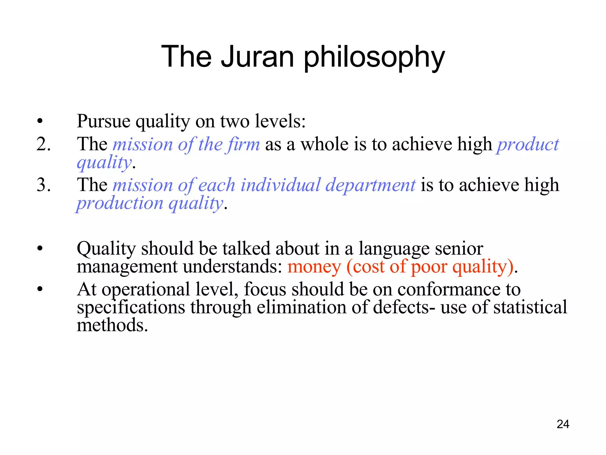 The Juran philosophy Pursue quality on two levels: The  mission of the firm  as a whole is to achieve high  product quality . The  mission of each individual department  is to achieve high  production quality . Quality should be talked about in a language senior management understands:  money (cost of poor quality) . At operational level, focus should be on conformance to specifications through elimination of defects- use of statistical methods. 