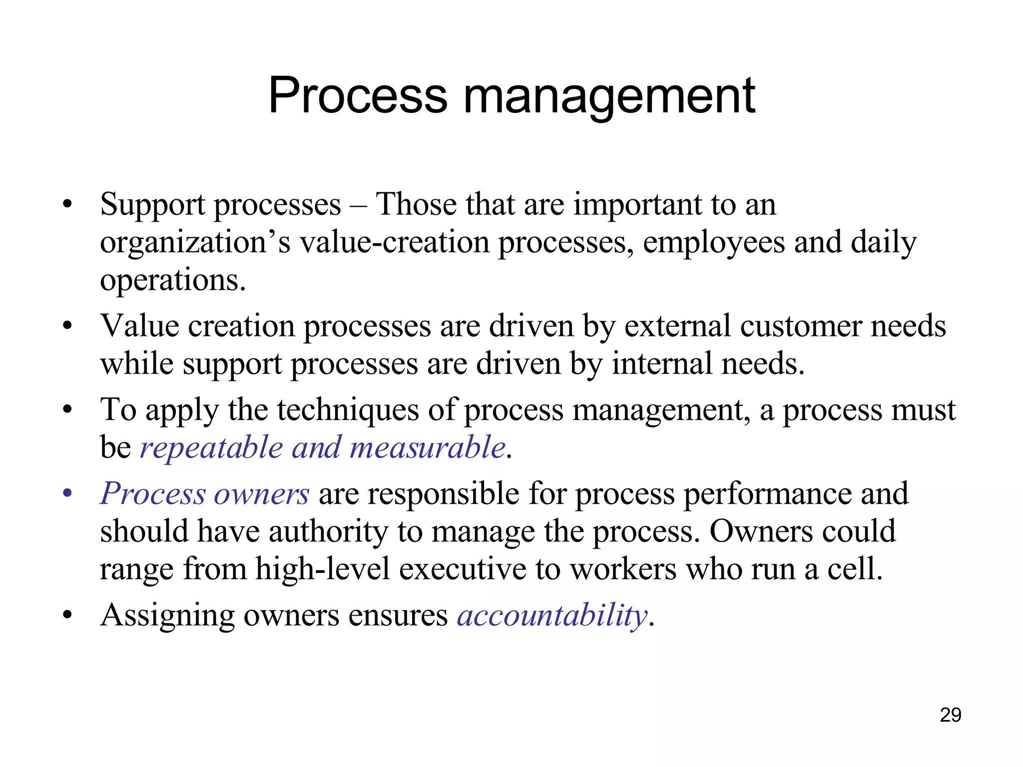 Process management Support processes – Those that are important to an organization’s value-creation processes, employees and daily operations. Value creation processes are driven by external customer needs while support processes are driven by internal needs. To apply the techniques of process management, a process must be  repeatable and measurable .  Process owners  are responsible for process performance and should have authority to manage the process. Owners could range from high-level executive to workers who run a cell. Assigning owners ensures  accountability . 