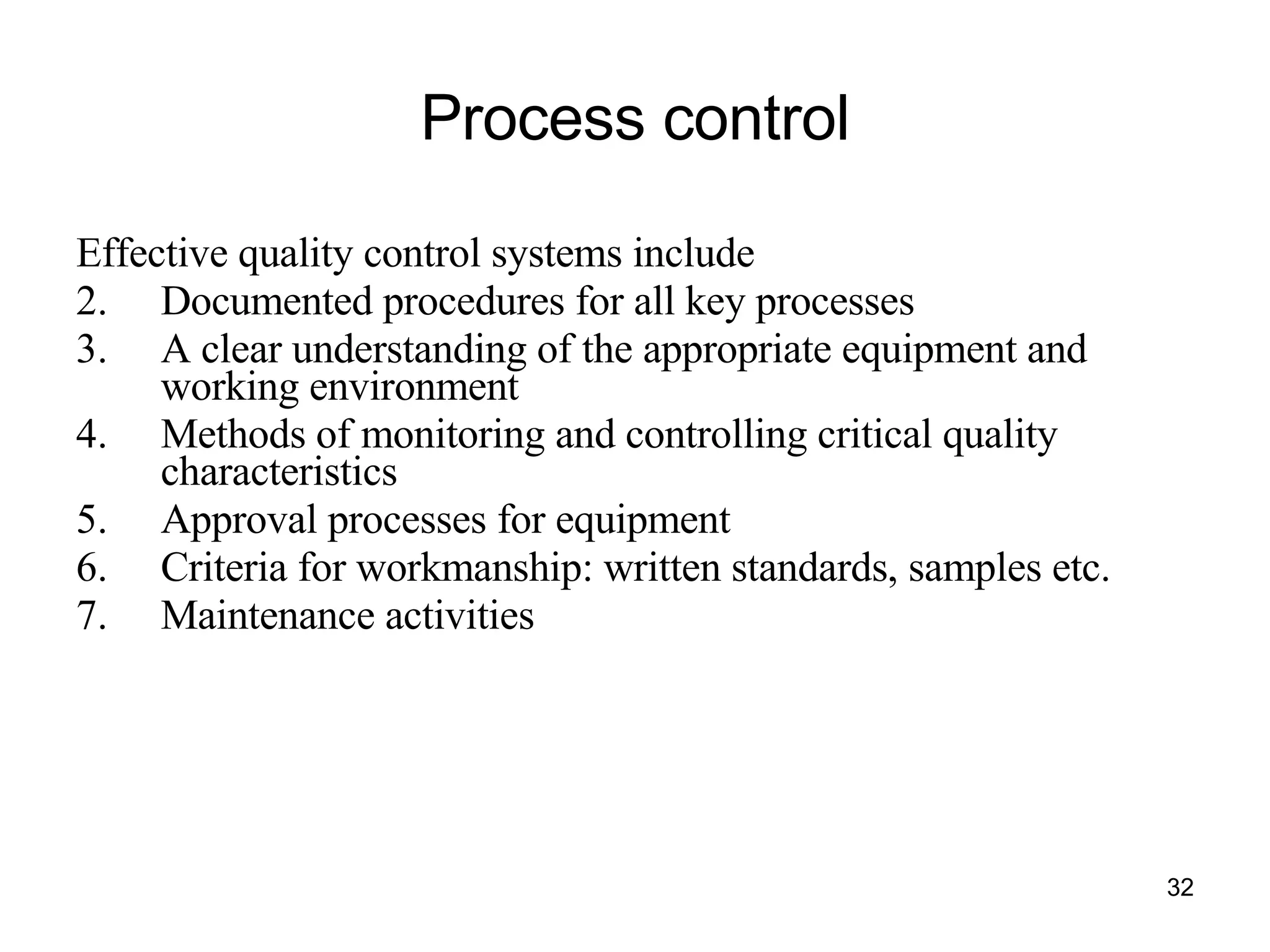 Process control Effective quality control systems include Documented procedures for all key processes A clear understanding of the appropriate equipment and working environment Methods of monitoring and controlling critical quality characteristics Approval processes for equipment Criteria for workmanship: written standards, samples etc. Maintenance activities 