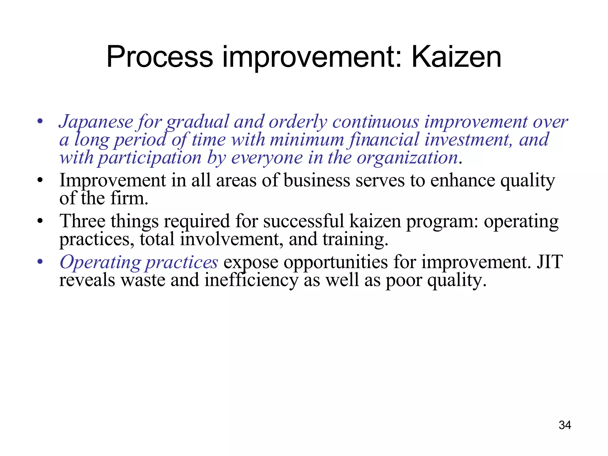 Process improvement: Kaizen Japanese for gradual and orderly continuous improvement over a long period of time with minimum financial investment, and with participation by everyone in the organization . Improvement in all areas of business serves to enhance quality of the firm. Three things required for successful kaizen program: operating practices, total involvement, and training. Operating practices  expose opportunities for improvement. JIT reveals waste and inefficiency as well as poor quality. 