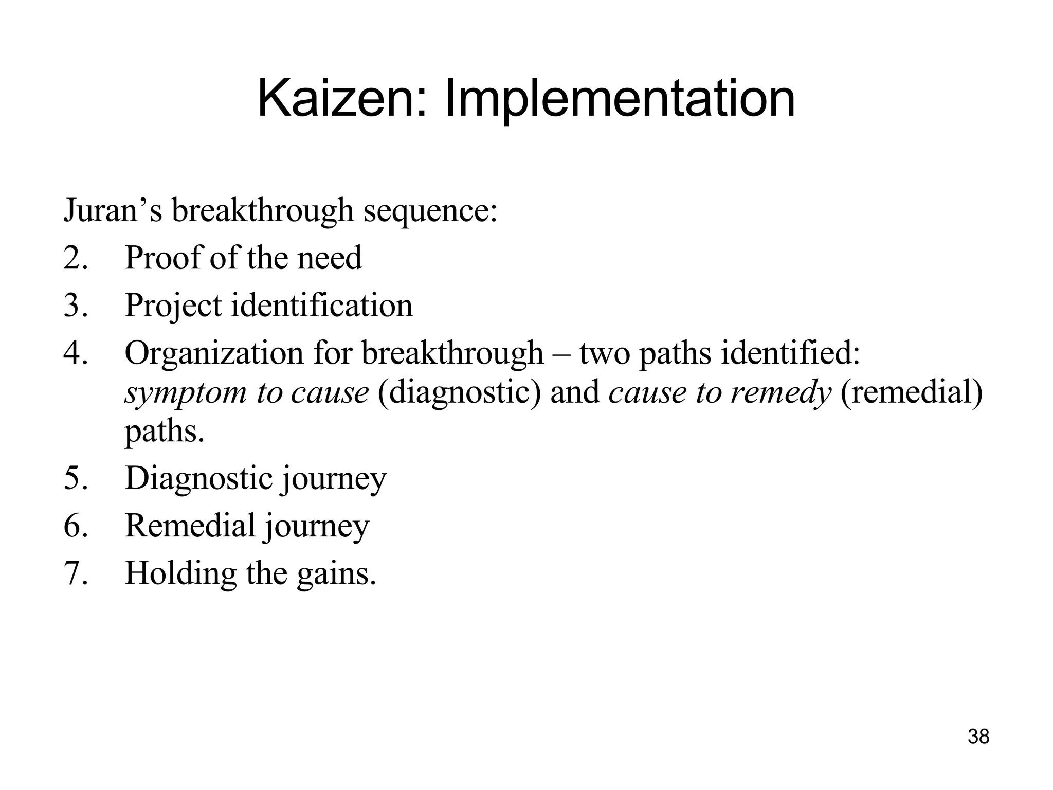 Kaizen: Implementation Juran’s breakthrough sequence:  Proof of the need Project identification Organization for breakthrough – two paths identified:  symptom to cause  (diagnostic) and  cause to remedy  (remedial) paths. Diagnostic journey Remedial journey Holding the gains.  