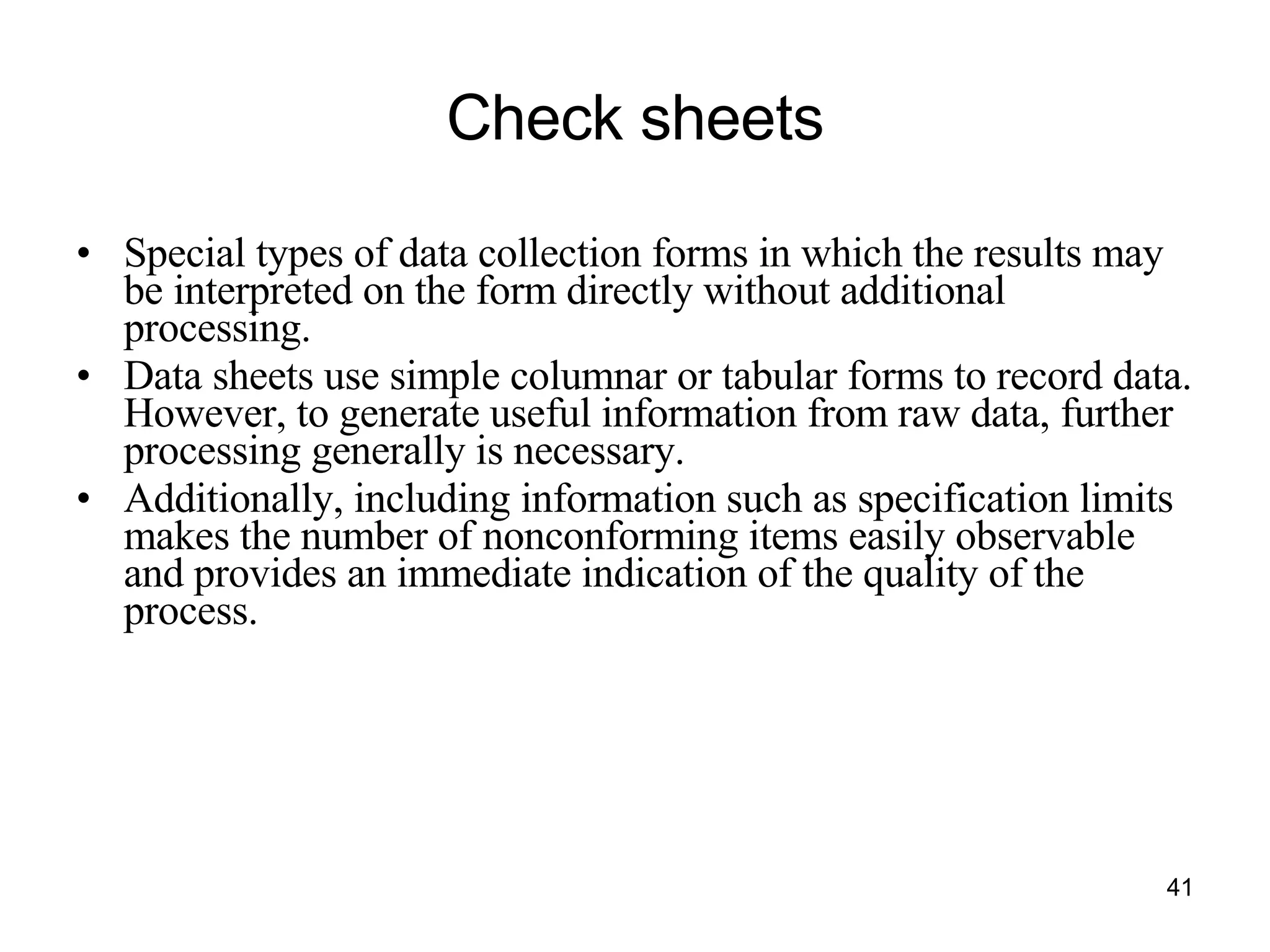 Check sheets Special types of data collection forms in which the results may be interpreted on the form directly without additional processing. Data sheets use simple columnar or tabular forms to record data. However, to generate useful information from raw data, further processing generally is necessary. Additionally, including information such as specification limits makes the number of nonconforming items easily observable and provides an immediate indication of the quality of the process. 