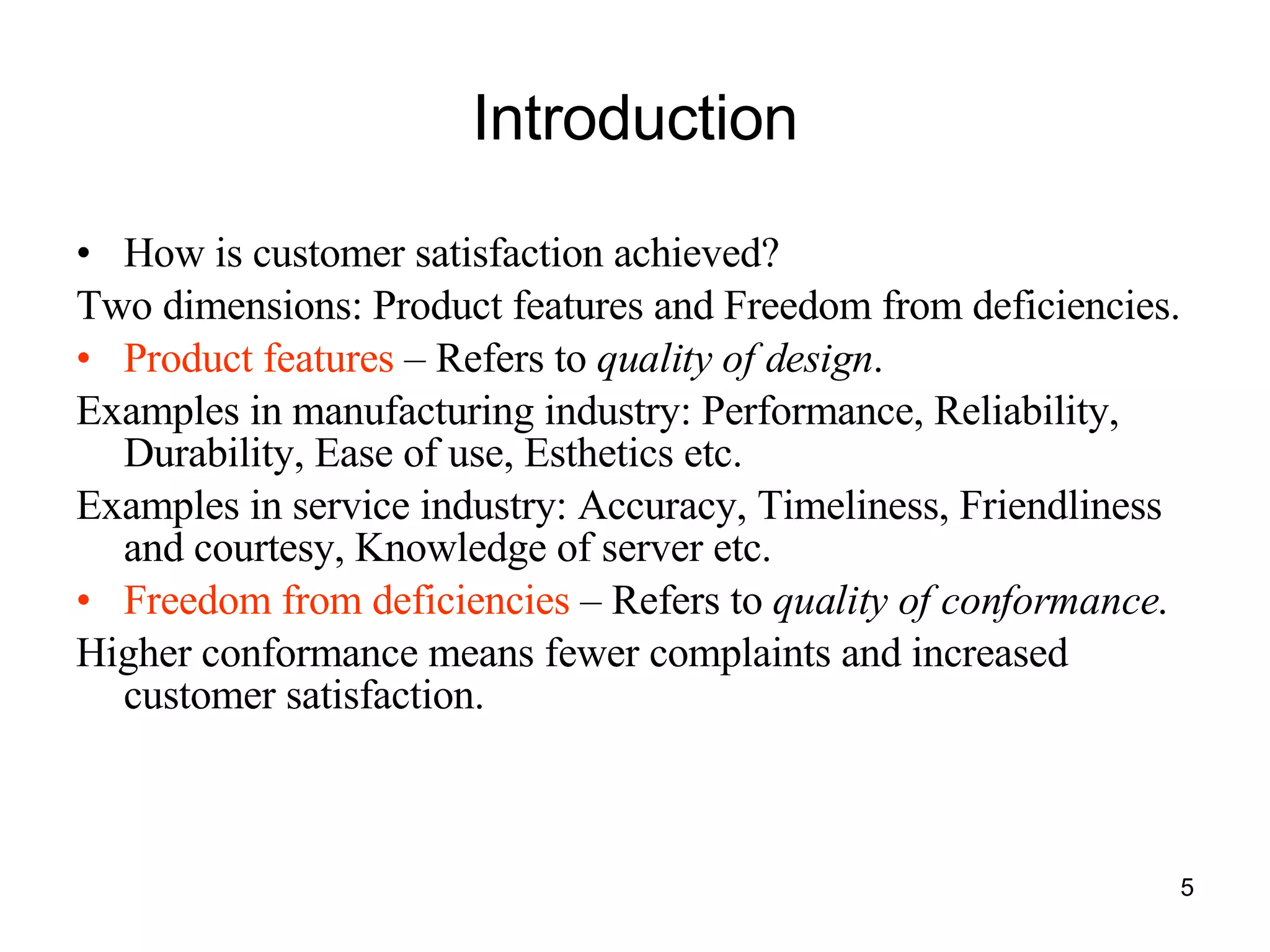 Introduction How is customer satisfaction achieved? Two dimensions: Product features and Freedom from deficiencies. Product features  – Refers to  quality of design . Examples in manufacturing industry: Performance, Reliability, Durability, Ease of use, Esthetics etc. Examples in service industry: Accuracy, Timeliness, Friendliness and courtesy, Knowledge of server etc. Freedom from deficiencies  – Refers to  quality of conformance . Higher conformance means fewer complaints and increased customer satisfaction. 