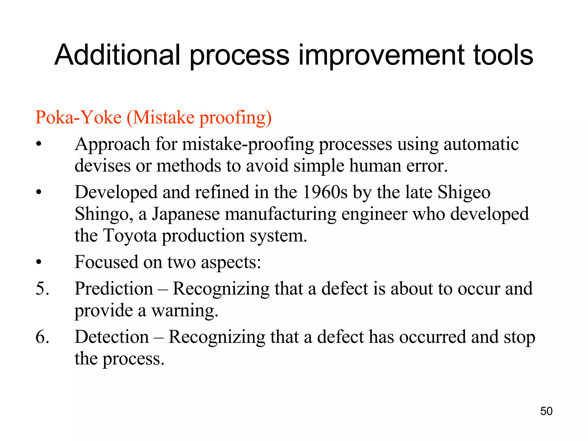 Additional process improvement tools Poka-Yoke (Mistake proofing) Approach for mistake-proofing processes using automatic devises or methods to avoid simple human error. Developed and refined in the 1960s by the late Shigeo Shingo, a Japanese manufacturing engineer who developed the Toyota production system.  Focused on two aspects:  Prediction – Recognizing that a defect is about to occur and provide a warning. Detection – Recognizing that a defect has occurred and stop the process. 