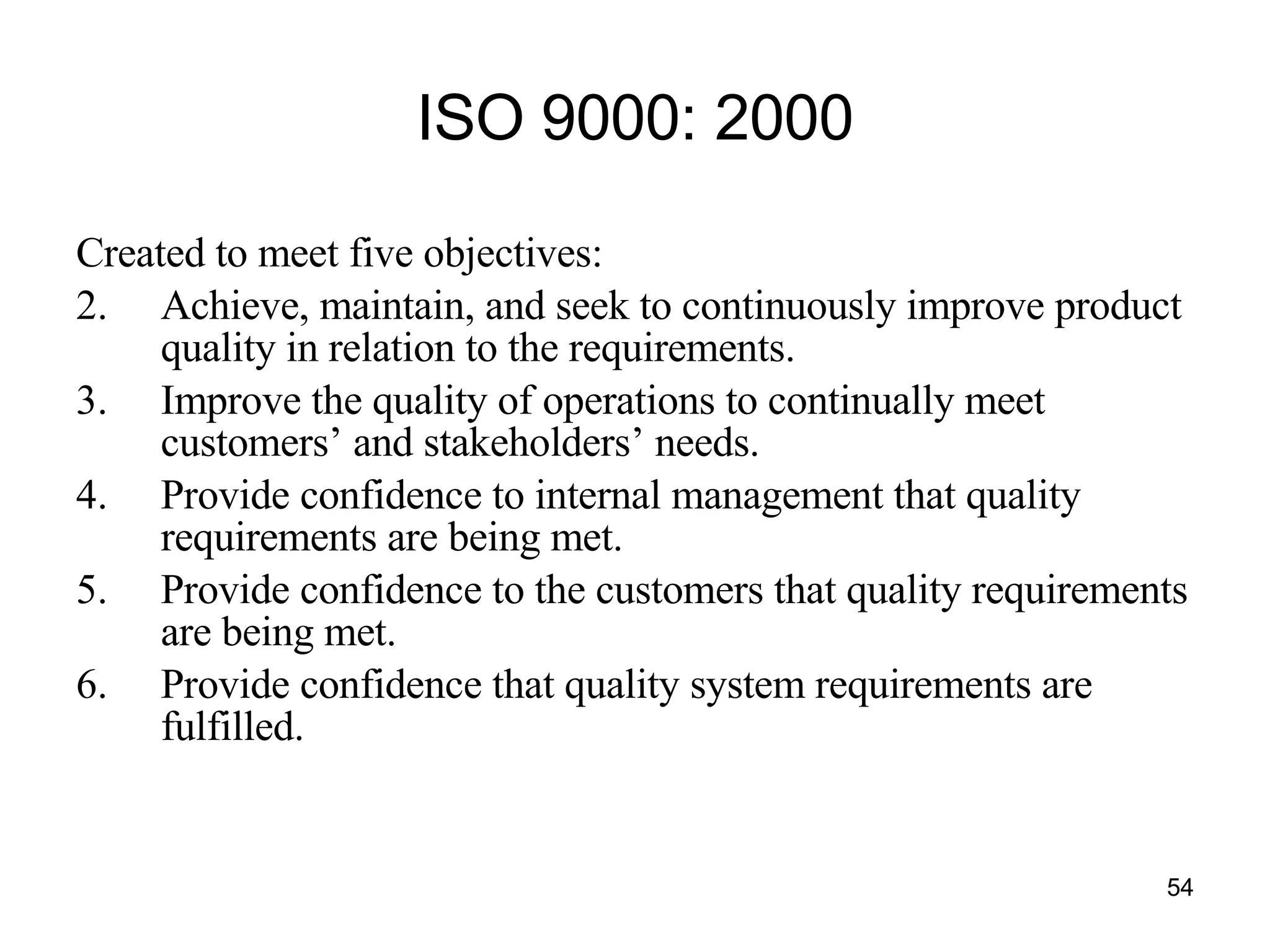 ISO 9000: 2000 Created to meet five objectives: Achieve, maintain, and seek to continuously improve product quality in relation to the requirements. Improve the quality of operations to continually meet customers’ and stakeholders’ needs. Provide confidence to internal management that quality requirements are being met. Provide confidence to the customers that quality requirements are being met. Provide confidence that quality system requirements are fulfilled. 
