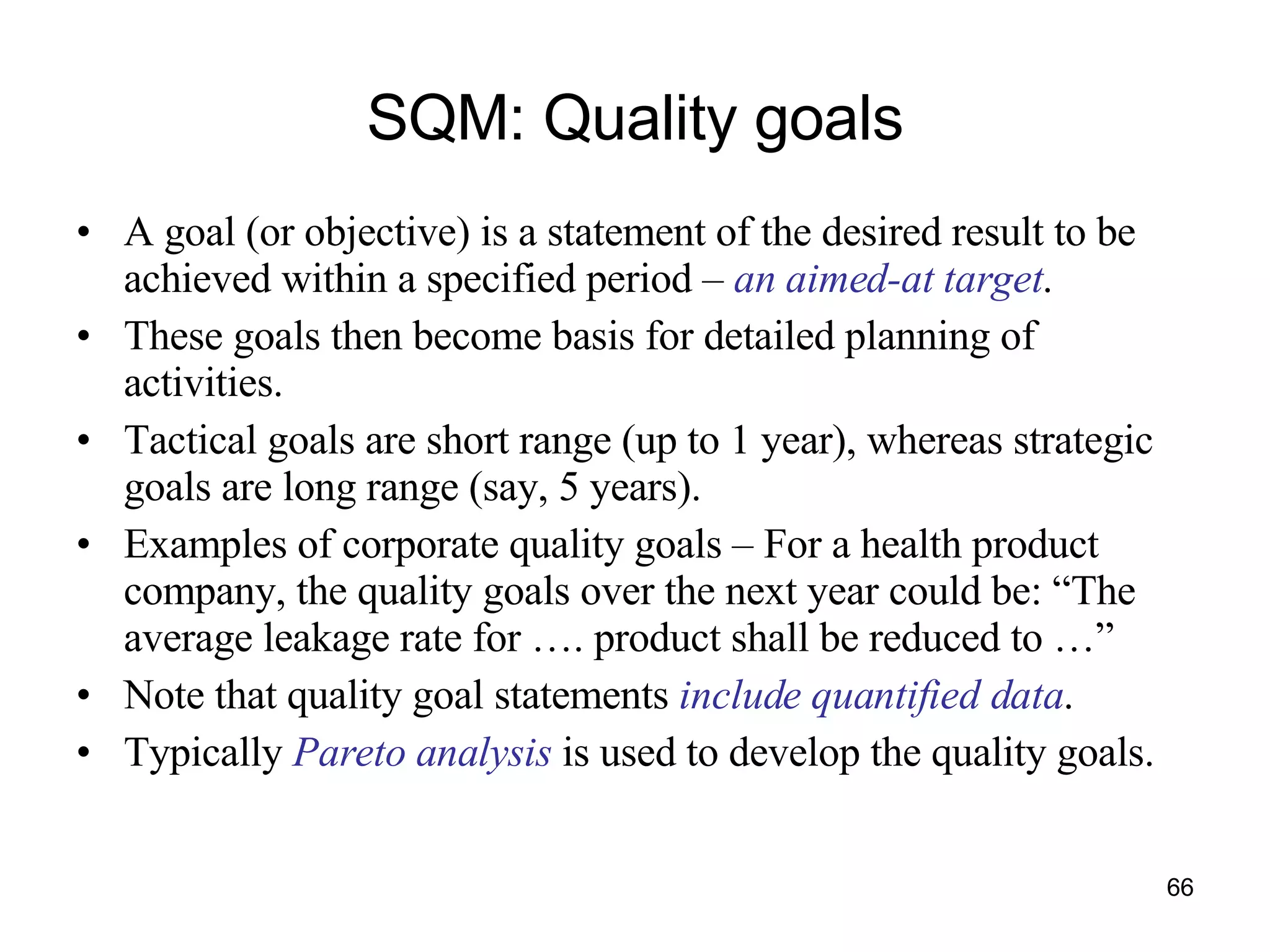 SQM: Quality goals A goal (or objective) is a statement of the desired result to be achieved within a specified period –  an aimed-at target . These goals then become basis for detailed planning of activities. Tactical goals are short range (up to 1 year), whereas strategic goals are long range (say, 5 years). Examples of corporate quality goals – For a health product company, the quality goals over the next year could be: “The average leakage rate for …. product shall be reduced to …” Note that quality goal statements  include quantified data .  Typically  Pareto analysis  is used to develop the quality goals. 
