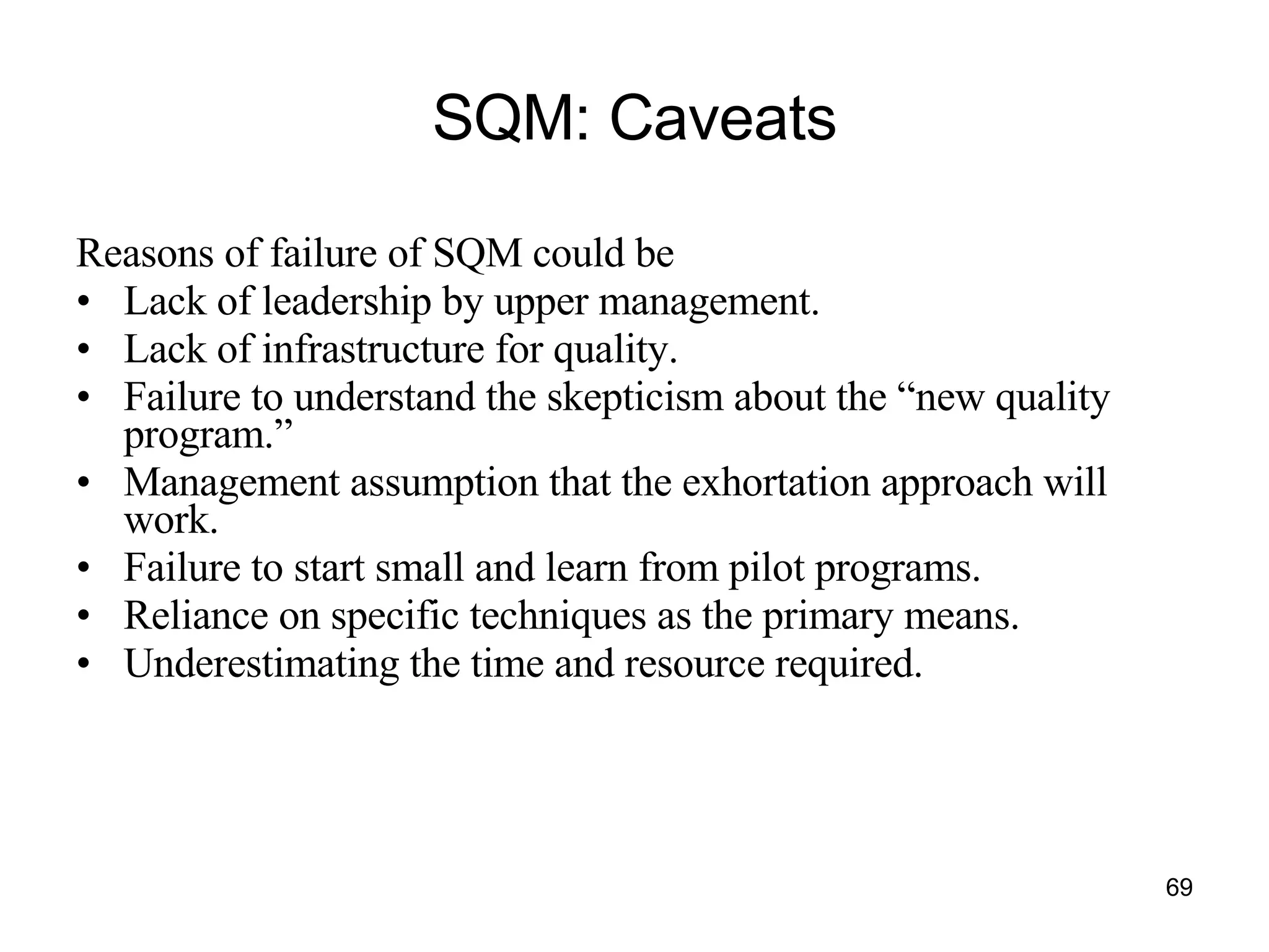 SQM: Caveats Reasons of failure of SQM could be Lack of leadership by upper management. Lack of infrastructure for quality. Failure to understand the skepticism about the “new quality program.” Management assumption that the exhortation approach will work. Failure to start small and learn from pilot programs. Reliance on specific techniques as the primary means. Underestimating the time and resource required. 
