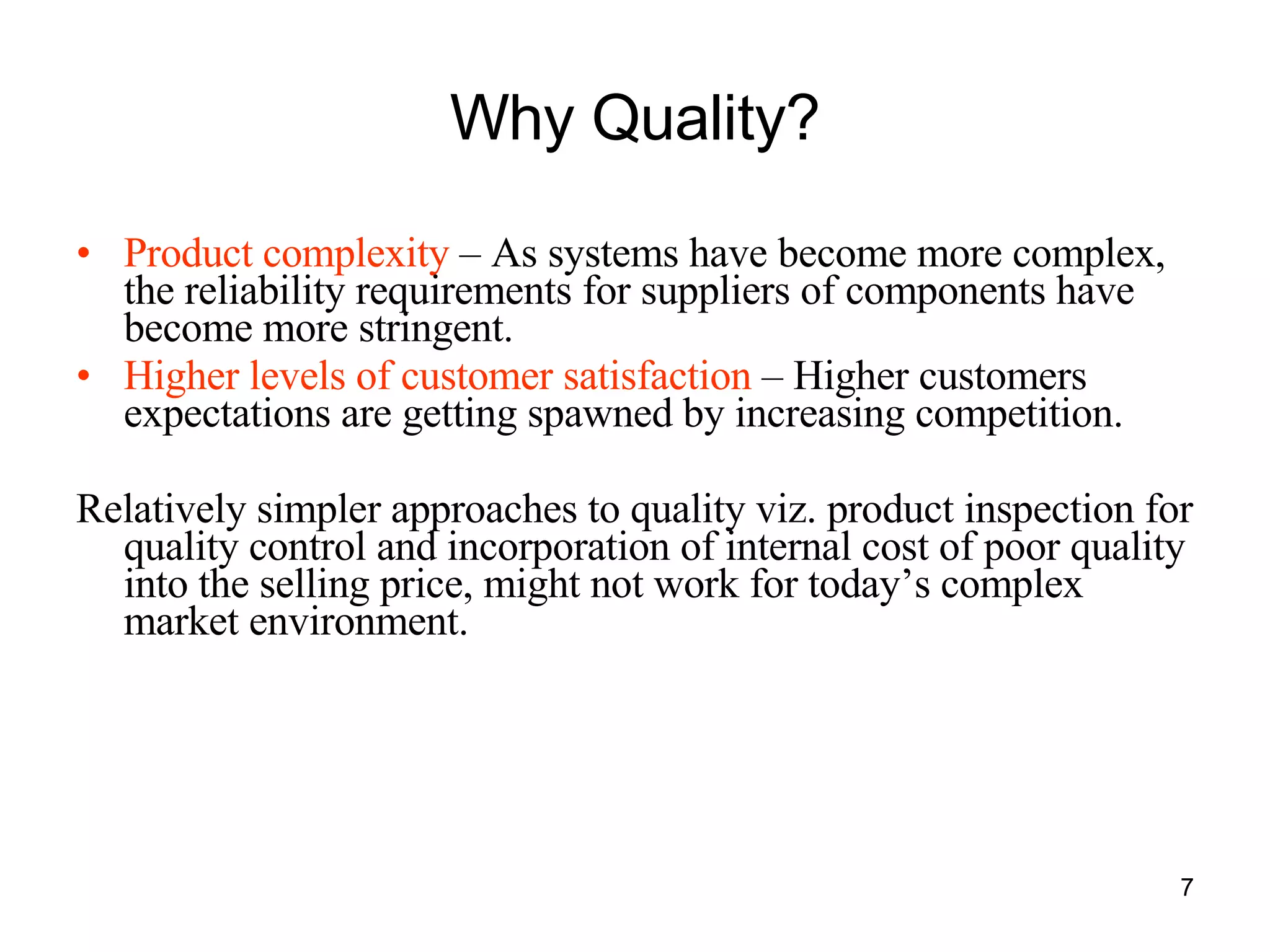 Why Quality? Product complexity  – As systems have become more complex, the reliability requirements for suppliers of components have become more stringent. Higher levels of customer satisfaction  – Higher customers expectations are getting spawned by increasing competition. Relatively simpler approaches to quality viz. product inspection for quality control and incorporation of internal cost of poor quality into the selling price, might not work for today’s complex market environment. 