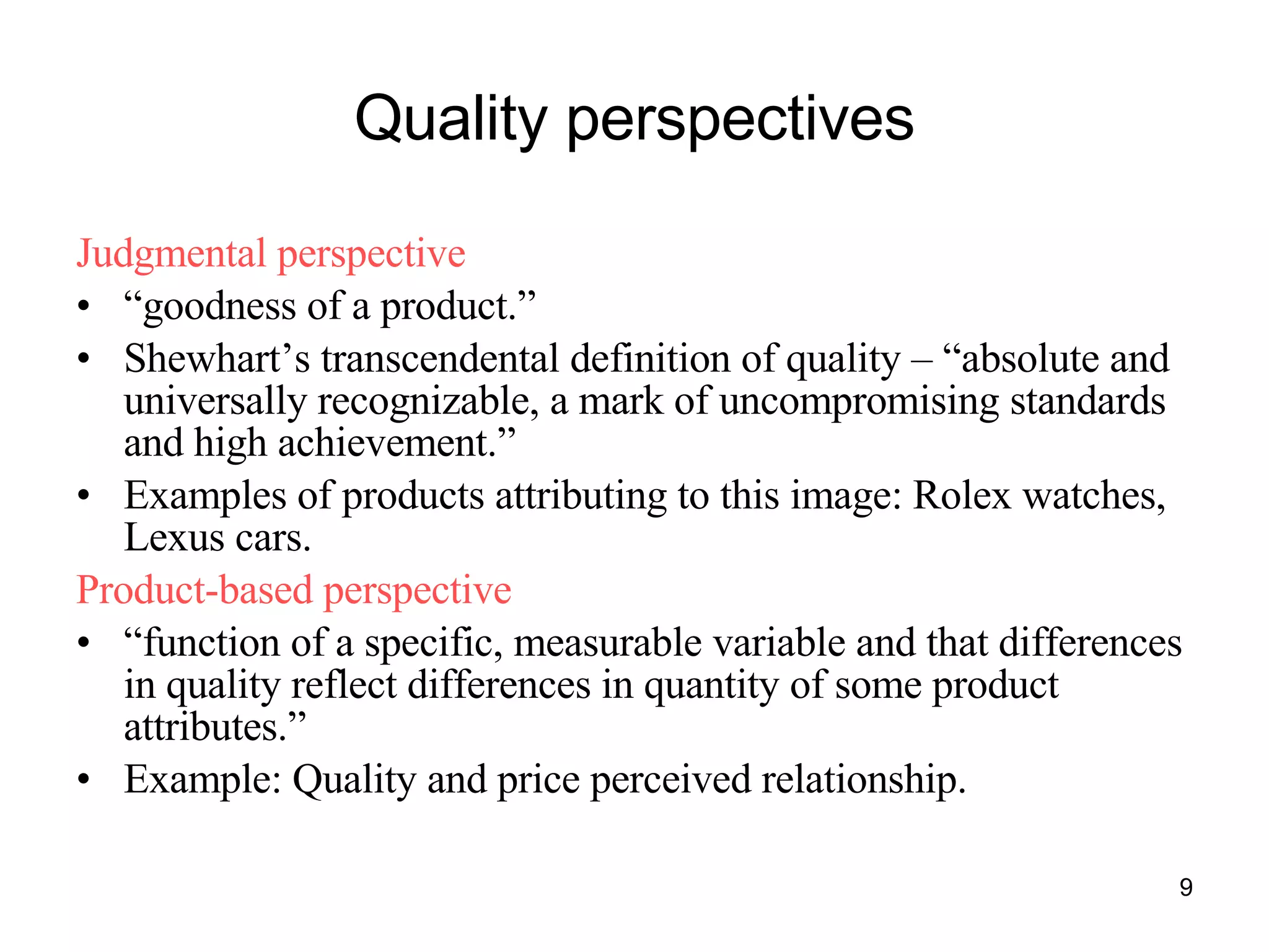 Quality perspectives Judgmental perspective “ goodness of a product.” Shewhart’s transcendental definition of quality – “absolute and universally recognizable, a mark of uncompromising standards and high achievement.” Examples of products attributing to this image: Rolex watches, Lexus cars. Product-based perspective “ function of a specific, measurable variable and that differences in quality reflect differences in quantity of some product attributes.” Example: Quality and price perceived relationship. 