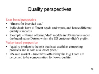 Quality perspectives User-based perspective “ fitness for intended use.” Individuals have different needs and wants, and hence different quality standards. Example – Nissan offering ‘dud’ models in US markets under the brand name Datson which the US customer didn’t prefer. Value-based perspective “ quality product is the one that is as useful as competing products and is sold at a lesser price.” US auto market – Incentives offered by the Big Three are perceived to be compensation for lower quality. 