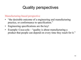 Quality perspectives Manufacturing-based perspective “ the desirable outcome of a engineering and manufacturing practice, or conformance to specification.” Engineering specifications are the key! Example: Coca-cola – “quality is about manufacturing a product that people can depend on every time they reach for it.” 