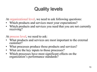 Quality levels At  organizational level , we need to ask following questions: Which products and services meet your expectations? Which products and services you need that you are not currently receiving? At  process level , we need to ask: What products and services are most important to the external customer? What processes produce those products and services? What are the key inputs to those processes? Which processes have most significant effects on the organization’s performance standards? 