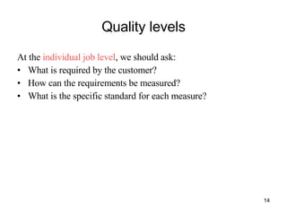Quality levels At the  individual job level , we should ask: What is required by the customer? How can the requirements be measured? What is the specific standard for each measure? 