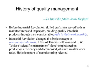 History of quality management … To know the future, know the past! Before Industrial Revolution, skilled craftsmen served both as manufacturers and inspectors, building quality into their products through their considerable  pride in their workmanship .  Industrial Revolution changed this basic concept to  interchangeable parts . Likes of Thomas Jefferson and F. W. Taylor (“scientific management” fame) emphasized on production efficiency and decomposed jobs into smaller work tasks. Holistic nature of manufacturing rejected! 