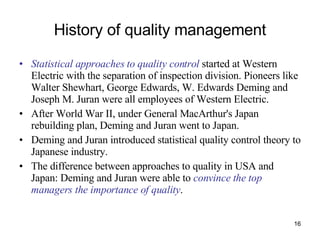 History of quality management Statistical approaches to quality control  started at Western Electric with the separation of inspection division. Pioneers like Walter Shewhart, George Edwards, W. Edwards Deming and Joseph M. Juran were all employees of Western Electric. After World War II, under General MacArthur's Japan rebuilding plan, Deming and Juran went to Japan. Deming and Juran introduced statistical quality control theory to Japanese industry.  The difference between approaches to quality in USA and Japan: Deming and Juran were able to  convince the top managers the importance of quality .  
