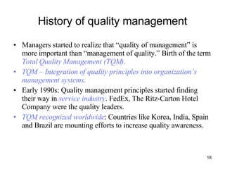 History of quality management Managers started to realize that “quality of management” is more important than “management of quality.” Birth of the term  Total Quality Management (TQM) .   TQM – Integration of quality principles into organization’s management systems . Early 1990s: Quality management principles started finding their way in  service industry . FedEx, The Ritz-Carton Hotel Company were the quality leaders. TQM recognized worldwide : Countries like Korea, India, Spain and Brazil are mounting efforts to increase quality awareness. 