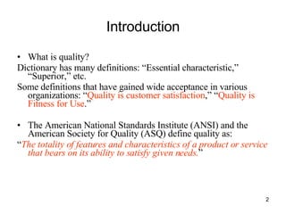 Introduction What is quality? Dictionary has many definitions: “Essential characteristic,” “Superior,” etc. Some definitions that have gained wide acceptance in various organizations: “ Quality is customer satisfaction ,” “ Quality is Fitness for Use .” The American National Standards Institute (ANSI) and the American Society for Quality (ASQ) define quality as: “ The totality of features and characteristics of a product or service that bears on its ability to satisfy given needs. ” 