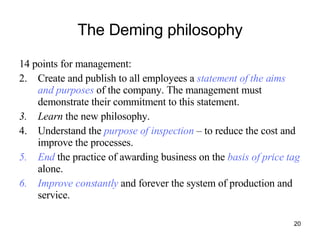 The Deming philosophy 14 points for management:  Create and publish to all employees a  statement of the aims and purposes  of the company. The management must demonstrate their commitment to this statement. Learn  the new philosophy. Understand the  purpose of inspection  – to reduce the cost and improve the processes. End  the practice of awarding business on the  basis of price tag  alone. Improve constantly  and forever the system of production and service. 