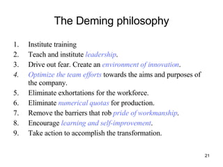 The Deming philosophy Institute training Teach and institute  leadership . Drive out fear. Create an  environment of innovation . Optimize the team efforts  towards the aims and purposes of the company. Eliminate exhortations for the workforce. Eliminate  numerical quotas  for production. Remove the barriers that rob  pride of workmanship . Encourage  learning and self-improvement . Take action to accomplish the transformation. 