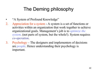 The Deming philosophy “ A System of Profound Knowledge” Appreciation for a system  - A system is a set of functions or activities within an organization that work together to achieve organizational goals. Management’s job is to  optimize the system . (not parts of system, but the whole!). System requires  co-operation . Psychology  – The designers and implementers of decisions are  people . Hence understanding their psychology is important.  