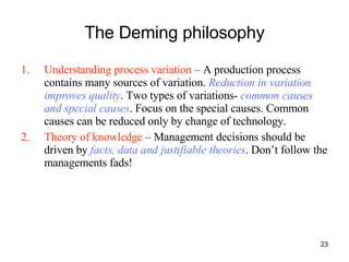 The Deming philosophy Understanding process variation  – A production process contains many sources of variation.  Reduction in variation improves quality . Two types of variations-  common causes and special causes . Focus on the special causes. Common causes can be reduced only by change of technology. Theory of knowledge  – Management decisions should be driven by  facts, data and justifiable theories . Don’t follow the managements fads! 