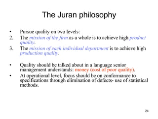 The Juran philosophy Pursue quality on two levels: The  mission of the firm  as a whole is to achieve high  product quality . The  mission of each individual department  is to achieve high  production quality . Quality should be talked about in a language senior management understands:  money (cost of poor quality) . At operational level, focus should be on conformance to specifications through elimination of defects- use of statistical methods. 