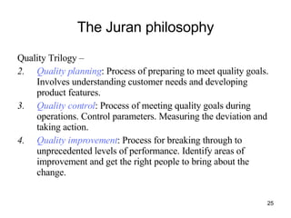 The Juran philosophy Quality Trilogy –  Quality planning : Process of preparing to meet quality goals. Involves understanding customer needs and developing product features. Quality control : Process of meeting quality goals during operations. Control parameters. Measuring the deviation and taking action. Quality improvement : Process for breaking through to unprecedented levels of performance. Identify areas of improvement and get the right people to bring about the change. 
