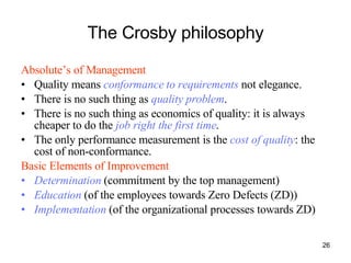 The Crosby philosophy Absolute’s of Management Quality means  conformance to requirements  not elegance. There is no such thing as  quality problem . There is no such thing as economics of quality: it is always cheaper to do the  job right the first time . The only performance measurement is the  cost of quality : the cost of non-conformance. Basic Elements of Improvement   Determination   (commitment by the top management) Education  (of the employees towards Zero Defects (ZD)) Implementation  (of the organizational processes towards ZD) 