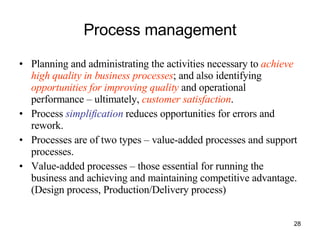 Process management Planning and administrating the activities necessary to  achieve high quality in business processes ; and also identifying  opportunities for improving quality  and operational performance – ultimately,  customer satisfaction . Process  simplification  reduces opportunities for errors and rework. Processes are of two types – value-added processes and support processes. Value-added processes – those essential for running the business and achieving and maintaining competitive advantage. (Design process, Production/Delivery process) 