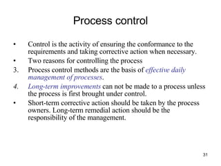 Process control Control is the activity of ensuring the conformance to the requirements and taking corrective action when necessary. Two reasons for controlling the process Process control methods are the basis of  effective daily management of processes . Long-term improvements  can not be made to a process unless the process is first brought under control. Short-term corrective action should be taken by the process owners. Long-term remedial action should be the responsibility of the management. 