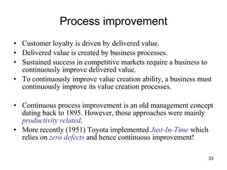 Process improvement Customer loyalty is driven by delivered value. Delivered value is created by business processes. Sustained success in competitive markets require a business to continuously improve delivered value. To continuously improve value creation ability, a business must continuously improve its value creation processes. Continuous process improvement is an old management concept dating back to 1895. However, those approaches were mainly  productivity related . More recently (1951) Toyota implemented  Just-In-Time  which relies on  zero defects  and hence continuous improvement! 