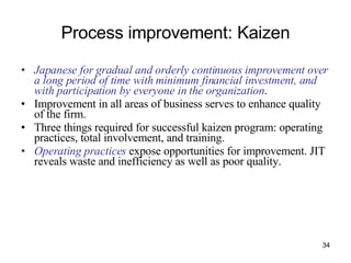 Process improvement: Kaizen Japanese for gradual and orderly continuous improvement over a long period of time with minimum financial investment, and with participation by everyone in the organization . Improvement in all areas of business serves to enhance quality of the firm. Three things required for successful kaizen program: operating practices, total involvement, and training. Operating practices  expose opportunities for improvement. JIT reveals waste and inefficiency as well as poor quality. 