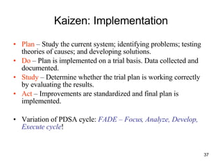Kaizen: Implementation Plan  – Study the current system; identifying problems; testing theories of causes; and developing solutions. Do  – Plan is implemented on a trial basis. Data collected and documented. Study  – Determine whether the trial plan is working correctly by evaluating the results. Act  – Improvements are standardized and final plan is implemented.  Variation of PDSA cycle:  FADE – Focus, Analyze, Develop, Execute cycle ! 