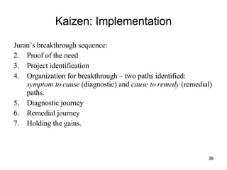Kaizen: Implementation Juran’s breakthrough sequence:  Proof of the need Project identification Organization for breakthrough – two paths identified:  symptom to cause  (diagnostic) and  cause to remedy  (remedial) paths. Diagnostic journey Remedial journey Holding the gains.  