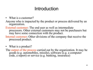 Introduction What is a customer? Anyone who is impacted by the product or process delivered by an organization.  External customer : The end user as well as intermediate processors. Other external customers may not be purchasers but may have some connection with the product. Internal customer : Other divisions of the company that receive the processed product. What is a product? The  output of the process  carried out by the organization. It may be goods (e.g. automobiles, missile), software (e.g. a computer code, a report) or service (e.g. banking, insurance) 