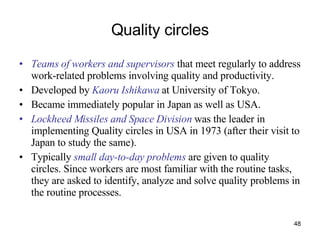 Quality circles Teams of workers and supervisors  that meet regularly to address work-related problems involving quality and productivity. Developed by  Kaoru Ishikawa  at University of Tokyo. Became immediately popular in Japan as well as USA. Lockheed Missiles and Space Division  was the leader in implementing Quality circles in USA in 1973 (after their visit to Japan to study the same). Typically  small day-to-day problems  are given to quality circles. Since workers are most familiar with the routine tasks, they are asked to identify, analyze and solve quality problems in the routine processes. 