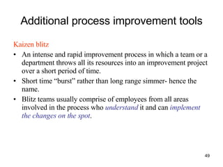 Additional process improvement tools Kaizen blitz An intense and rapid improvement process in which a team or a department throws all its resources into an improvement project over a short period of time. Short time “burst” rather than long range simmer- hence the name. Blitz teams usually comprise of employees from all areas involved in the process who  understand  it and can  implement the changes on the spot . 