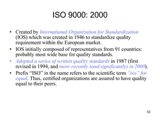 ISO 9000: 2000 Created by  International Organization for Standardization  (IOS) which was created in 1946 to standardize quality requirement within the European market. IOS initially composed of representatives from 91 countries: probably most wide base for quality standards. Adopted a series of written quality standards  in 1987 (first revised in 1994, and  more recently (and significantly) in 2000 ). Prefix “ISO” in the name refers to the scientific term  “iso” for equal . Thus, certified organizations are assured to have quality equal to their peers.  