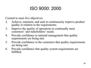 ISO 9000: 2000 Created to meet five objectives: Achieve, maintain, and seek to continuously improve product quality in relation to the requirements. Improve the quality of operations to continually meet customers’ and stakeholders’ needs. Provide confidence to internal management that quality requirements are being met. Provide confidence to the customers that quality requirements are being met. Provide confidence that quality system requirements are fulfilled. 