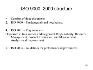 ISO 9000: 2000 structure Consists of three documents ISO 9000 – Fundamentals and vocabulary. ISO 9001 – Requirements.  Organized in four sections: Management Responsibility; Resource Management; Product Realization; and Measurement, Analysis and Improvement. ISO 9004 – Guidelines for performance improvements.  