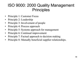 ISO 9000: 2000 Quality Management Principles Principle 1: Customer Focus Principle 2: Leadership Principle 3: Involvement of people Principle 4: Process approach Principle 5: Systems approach for management Principle 6: Continual improvement Principle 7: Factual approach to decision making Principle 8: Mutually beneficial supplier relationships. 