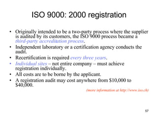 ISO 9000: 2000 registration Originally intended to be a two-party process where the supplier is audited by its customers, the ISO 9000 process became a  third-party accreditation process . Independent laboratory or a certification agency conducts the audit. Recertification is required  every three years . Individual sites  – not entire company – must achieve registration individually.  All costs are to be borne by the applicant. A registration audit may cost anywhere from $10,000 to $40,000. (more information at http://www.iso.ch) 